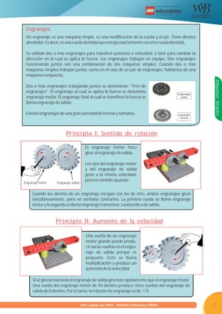 R




 Engranajes
 Un engranaje es una máquina simple, es una modificación de la rueda y el eje. Tiene dientes
 alrededor. Es decir, es una rueda dentada que encaja exactamente con otra rueda dentada.

 Se utilizan dos o más engranajes para transferir potencia o velocidad, o bien para cambiar la
 dirección en la cual se aplica la fuerza. Los engranajes trabajan en equipo. Dos engranajes
 funcionando juntos son una combinación de dos máquinas simples. Cuando dos o más
 máquinas simples trabajan juntas, como en el caso de un par de engranajes, hablamos de una
 máquina compuesta.




                                                                                                     Máquinas Simples
 Dos o más engranajes trabajando juntos se denominan “Tren de
 engranajes”. El engranaje al cual se aplica la fuerza se denomina                      Engranajes
 engranaje motor. El engranaje final al cual se transfiere la fuerza se                   rectos

 llama engranaje de salida.

 Existen engranajes de una gran variedad de formas y tamaños.                           Engranaje
                                                                                         Corona




                         Principio I: Sentido de rotación

                                      El engranaje motor hace
                                      girar el engranaje de salida.

                                      Los ejes del engranaje motor
                                      y del engranaje de salida
                                      giran a la misma velocidad,
                                      pero en sentido opuesto.
Engranaje motor    Engranaje salida


     Cuando los dientes de un engranaje encajan con los de otro, ambos engranajes giran
     simultáneamente, pero en sentidos contrarios. La primera rueda se llama engranaje
     motor y la segunda se llama engranaje transmisor, conducido o de salida.


                  Principio II: Aumento de la velocidad

                                      Una vuelta de un engranaje
                                      motor grande puede produ-
                                      cir varias vueltas en el engra-
                                      naje de salida porque es
                                      pequeño. Esto se llama
                                      multiplicación y produce un
                                      aumento de la velocidad.

     Si se gira la manivela el engranaje de salida gira más rápidamente que el engranaje motor.
     Una vuelta del engranaje motor de 40 dientes produce cinco vueltas del engranaje de
     salida de 8 dientes. Por lo tanto, la relación de engranaje es de: 1/5


                        Programa U Laptop por Niño - Robótica Educativa WeDo
                                 una                                                                 6
 