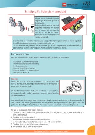 R




                    Principio VI: Potencia y velocidad

                                   Al girar la manivela, el segundo
                                   engranaje de salida gira muy
                                   lentamente.
                                   Es imposible tratar de parar el
                                   segundo engranaje de salida
                                   con la mano, porque cuanto
                                   más lenta sea la velocidad,
                                   tanto más aumenta la potencia




                                                                                                 Máquinas Simples
                                   de giro producida.
  Si cambiamos la posición de la manivela al segundo engranaje de salida, se habrá repetido
  la multiplicación, aumentando todavía más la velocidad.
  Conectando los engranajes de un mismo eje a otros engranajes puede construirse
  aparatos muy fuertes o muy rápidos. A esto se llama transmisión mixta.


Recordemos que:
Ha conocido seis principios básicos de los engranajes. Ahora sabe hacer lo siguiente:

  - Multiplicar (aumentar la velocidad)
  - Desmultiplicar (reducir la velocidad)
  - Sentido de rotación
  - Cambiar el sentido de rotación
  - Cambiar la dirección de movimiento
  - Aumentar la potencia


Poleas
Una polea es una rueda con una ranura por donde pasa una
correa o una cuerda, se usa para transferir fuerza o velocidad o
para hacer girar otra rueda.

En muchos mecanismos de la vida cotidiana se usan poleas,
como por ejemplo, en las máquinas de coser, las grúas y las
astas de banderas.

Como en el caso de la mayoría de mecanismos simples, su descubrimiento es desconocido. En el
año 1500 a.C. los asirios ya conocían su uso. La primera descripción de una grúa que usaba una
polea fue descrita por Marco Vitruvio Polión, que fue un arquitecto romano del siglo I a.C.

Se usa la polea para crear estos efectos:
1. Cambiar la posición de un movimiento de rotación (también se conoce como aplicar la rota-
   ción a la distancia).
2. Cambiar el sentido de rotación.
3. Incrementar o disminuir la velocidad de rotación.
4. Incrementar la fuerza giratoria (también conocida como torsión).
5. Cambiar el sentido de la fuerza de estiramiento.
6. Incrementar la fuerza de estiramiento.

                        Programa U Laptop por Niño - Robótica Educativa WeDo
                                 una                                                             8
 