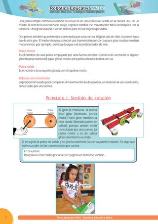 Robótica Educativa WeDo
                             Materiales Didácticos Tecnológicos Multidisciplinarios

    Una polea simple cambia el sentido de la fuerza en una correa o cuerda en la ranura. Así, en un
    mástil, al tirar de la cuerda hacia abajo, la polea cambia ese movimiento hacia arriba para izar la
    bandera. Una grúa usa una o varias poleas para elevar objetos pesados.

    Dos poleas también pueden estar conectadas por una correa. Al girar una de ellas, la correa hace
    que la otra gire. El motor de un automóvil usa transmisión por correa para girar ruedas en otros
    mecanismos, por ejemplo, bombas de agua o el acondicionador de aire.

    Polea motor
    Es el nombre de una polea empujada por una fuerza exterior (como la de un motor o alguien
    girando una manivela) y que gire al menos otra polea a través de una correa.

    Polea salida
    Es el nombre de una polea girada por otra polea motor.

    Relación de transmisión
    La proporción usada para comparar el movimiento de dos poleas, en relación la una con la otra,
    conectadas por una correa.


                          Principio I: Sentido de rotación

          Polea            Polea     Al girar la manivela, la rueda
          motor            Salida    que gira (llamada polea
                                     motor) hace girar también la
                                     otra rueda (llamada polea de
                                     salida), porque ambas están
                                     conectadas por una correa. La
                                     polea motor y la de salida
                                     giran en el mismo sentido.
      Si se sujeta la polea de salida y se gira la manivela, la correa puede resbalar. Es algo que
      suele suceder en las transmisiones por correa.
        En resumen:
        Dos poleas conectadas por una correa giran en el mismo sentido.




9                         Programa U Laptop por Niño - Robótica Educativa WeDo
                                   una
 