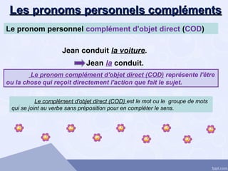 Les pronoms personnels complémentsLes pronoms personnels compléments
Le complément d'objet direct (COD) est le mot ou le groupe de mots
qui se joint au verbe sans préposition pour en compléter le sens.
Le pronom personnel complément d'objet direct (COD)
Le pronom complément d'objet direct (COD) représente l'être
ou la chose qui reçoit directement l'action que fait le sujet.
Jean la conduit.
Jean conduit la voiture.
 