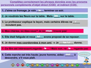 1. J'aime ce fromage, je vais _____ terminer ce soir.
4. Mes chèries, où êtes-vous? Je ne _____ trouve pas!
3. Le professeur explique la leçon, mais certains élèves ne _____
écoutent pas.
2. Je voudrais les fleurs sur la table. Mets- ____ sur la table.
Complétez correctement les phrases données avec les pronoms
personnels compléments d'objet direct (COD) et indirect (COI):
5. Elle était fatiguée et nous _____ avons proposé de se reposer.
6. Je donne mes coordonnées à mon ami. -» Je __________ donne.
7. Ce film est intéressant;regarde- ____ ! Mais non, ne ____ regarde pas
8. Cette marche est très haute; jeune homme, aidez- ______ à
descendre, s'il vous plaît.
 