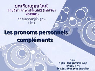 โดย
ครูจิม ไพสิฐพานิชตระกูล
ตำาแหน่ง ครู
โรงเรียนสิรินธรราชวิทยาลัยฯ
บทเรียนออนไลน์บทเรียนออนไลน์
รายวิชา ภาษาฝรั่งเศสรายวิชา ภาษาฝรั่งเศส 22 ((รหัสวิชารหัสวิชา
ฝฝ3311220202 ))
Les pronoms personnelsLes pronoms personnels
complémentscompléments
สาระความรู้พื้นฐานสาระความรู้พื้นฐาน
เรื่องเรื่อง
 