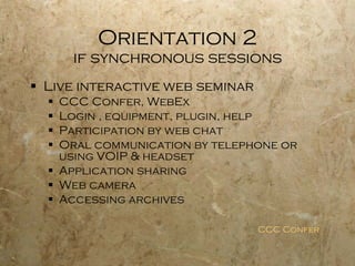 Orientation 2 if synchronous sessions Live interactive web seminar CCC Confer, WebEx Login , equipment, plugin, help Participation by web chat Oral communication by telephone or using VOIP & headset Application sharing Web camera Accessing archives CCC Confer 
