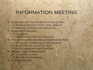 Information meeting Purposes of the pronunciation class Improve pronunciation, intelligibility  Improve listening discrimination Equipment needed CD player DVD player, VCR, or computer Pronunciation materials demonstration  Textbook, workbook or worksheets Audio CDs or cassette tapes DVDs, videotapes or CD-ROMs  Weekly time commitment 10 hours at home 20 minutes at school Class sign-ups 