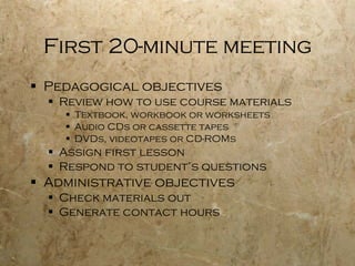 First 20-minute meeting Pedagogical objectives Review how to use course materials Textbook, workbook or worksheets Audio CDs or cassette tapes DVDs, videotapes or CD-ROMs  Assign first lesson Respond to student’s questions Administrative objectives Check materials out Generate contact hours 