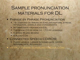 Sample pronunciation materials for DL Phrase by Phrase Pronunciation 16 lessons on American English rhythm, stress, intonation, vowels and consonanta  Intermediate–Advanced ESL Textbook (10 pp How to, 172 pp lessons) 5 DVDs (8 hrs 34 min) 5 Audio CDs Connected Speech CD-ROM Three levels - Lower Intermediate, Upper Intermediate, Advanced   http://www.sunburstmedia.com 