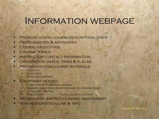 Information webpage Pronunciation course description, units Prerequisites & advisories Course objectives Course topics Instructor contact information Orientation dates, times & places Pronunciation course materials  Textbook Audio CDs  DVDs or CD-ROMs Equipment needed Computer with Internet access Headset (earphones & microphone) or speaker & mic CD player* or iPod DVD player*  * standalone or in computer Methods of instruction and assessment Web registration link & info Sample DL info page 
