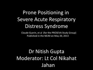 Prone Positioning in
Severe Acute Respiratory
Distress Syndrome
Claude Guerin, et al (for the PROSEVA Study Group)
Published in the NEJM on May 20, 2013

Dr Nitish Gupta
Moderator: Lt Col Nikahat
Jahan

 