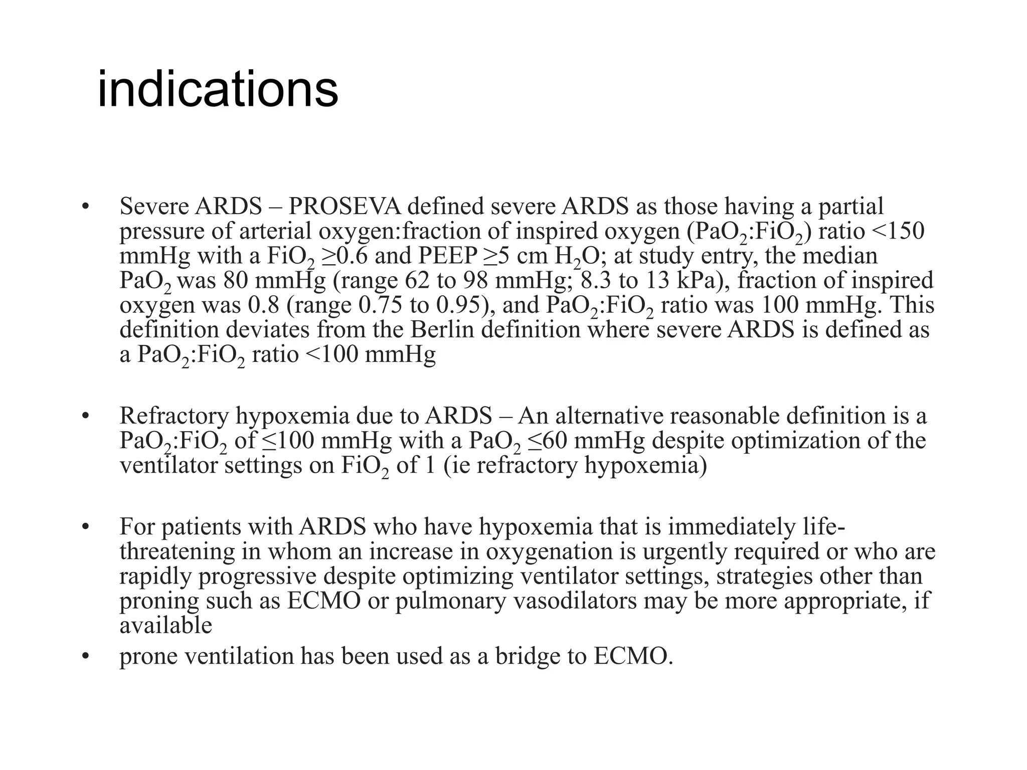 indications
• Severe ARDS – PROSEVA defined severe ARDS as those having a partial
pressure of arterial oxygen:fraction of inspired oxygen (PaO2:FiO2) ratio <150
mmHg with a FiO2 ≥0.6 and PEEP ≥5 cm H2O; at study entry, the median
PaO2 was 80 mmHg (range 62 to 98 mmHg; 8.3 to 13 kPa), fraction of inspired
oxygen was 0.8 (range 0.75 to 0.95), and PaO2:FiO2 ratio was 100 mmHg. This
definition deviates from the Berlin definition where severe ARDS is defined as
a PaO2:FiO2 ratio <100 mmHg
• Refractory hypoxemia due to ARDS – An alternative reasonable definition is a
PaO2:FiO2 of ≤100 mmHg with a PaO2 ≤60 mmHg despite optimization of the
ventilator settings on FiO2 of 1 (ie refractory hypoxemia)
• For patients with ARDS who have hypoxemia that is immediately life-
threatening in whom an increase in oxygenation is urgently required or who are
rapidly progressive despite optimizing ventilator settings, strategies other than
proning such as ECMO or pulmonary vasodilators may be more appropriate, if
available
• prone ventilation has been used as a bridge to ECMO.
 