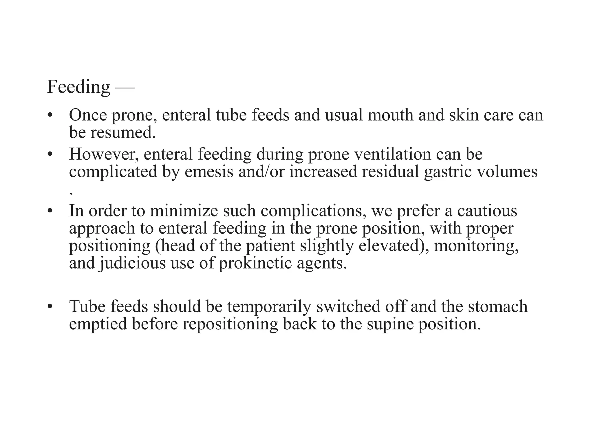 Feeding —
• Once prone, enteral tube feeds and usual mouth and skin care can
be resumed.
• However, enteral feeding during prone ventilation can be
complicated by emesis and/or increased residual gastric volumes
.
• In order to minimize such complications, we prefer a cautious
approach to enteral feeding in the prone position, with proper
positioning (head of the patient slightly elevated), monitoring,
and judicious use of prokinetic agents.
• Tube feeds should be temporarily switched off and the stomach
emptied before repositioning back to the supine position.
 