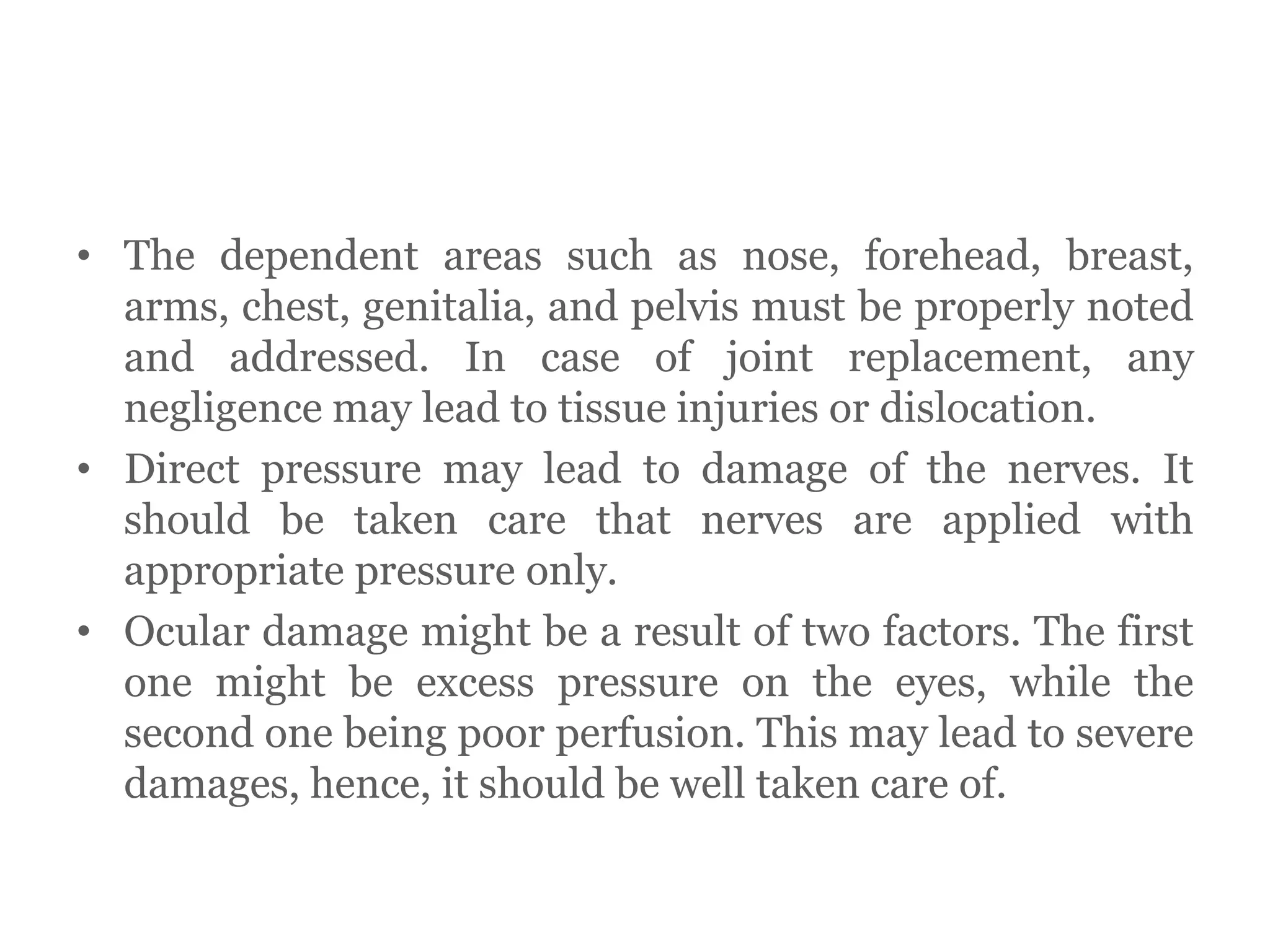 • The dependent areas such as nose, forehead, breast,
arms, chest, genitalia, and pelvis must be properly noted
and addressed. In case of joint replacement, any
negligence may lead to tissue injuries or dislocation.
• Direct pressure may lead to damage of the nerves. It
should be taken care that nerves are applied with
appropriate pressure only.
• Ocular damage might be a result of two factors. The first
one might be excess pressure on the eyes, while the
second one being poor perfusion. This may lead to severe
damages, hence, it should be well taken care of.
 