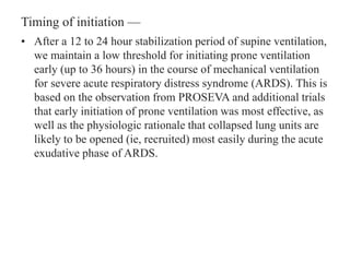 Timing of initiation —
• After a 12 to 24 hour stabilization period of supine ventilation,
we maintain a low threshold for initiating prone ventilation
early (up to 36 hours) in the course of mechanical ventilation
for severe acute respiratory distress syndrome (ARDS). This is
based on the observation from PROSEVA and additional trials
that early initiation of prone ventilation was most effective, as
well as the physiologic rationale that collapsed lung units are
likely to be opened (ie, recruited) most easily during the acute
exudative phase of ARDS.
 