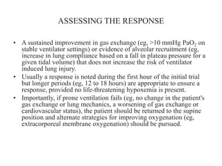 ASSESSING THE RESPONSE
• A sustained improvement in gas exchange (eg, >10 mmHg PaO2 on
stable ventilator settings) or evidence of alveolar recruitment (eg,
increase in lung compliance based on a fall in plateau pressure for a
given tidal volume) that does not increase the risk of ventilator
induced lung injury.
• Usually a response is noted during the first hour of the initial trial
but longer periods (eg, 12 to 18 hours) are appropriate to ensure a
response, provided no life-threatening hypoxemia is present.
• Importantly, if prone ventilation fails (eg, no change in the patient's
gas exchange or lung mechanics, a worsening of gas exchange or
cardiovascular status), the patient should be returned to the supine
position and alternate strategies for improving oxygenation (eg,
extracorporeal membrane oxygenation) should be pursued.
 