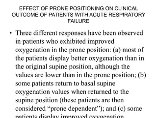 EFFECT OF PRONE POSITIONING ON CLINICAL
OUTCOME OF PATIENTS WITH ACUTE RESPIRATORY
FAILURE
• Three different responses have been observed
in patients who exhibited improved
oxygenation in the prone position: (a) most of
the patients display better oxygenation than in
the original supine position, although the
values are lower than in the prone position; (b)
some patients return to basal supine
oxygenation values when returned to the
supine position (these patients are then
considered “prone dependent”); and (c) some
 