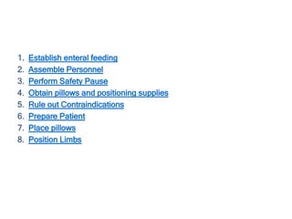 1. Establish enteral feeding
2. Assemble Personnel
3. Perform Safety Pause
4. Obtain pillows and positioning supplies
5. Rule out Contraindications
6. Prepare Patient
7. Place pillows
8. Position Limbs
 