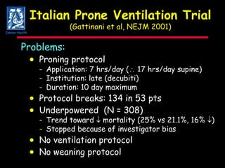 Italian Prone Ventilation Trial (Gattinoni et al, NEJM 2001) Problems:  Proning protocol - Application: 7 hrs/day (   17 hrs/day supine) - Institution: late (decubiti) - Duration: 10 day maximum  Protocol breaks: 134 in 53 pts  Underpowered  (N = 308) - Trend toward    mortality (25% vs 21.1%, 16%   ) - Stopped because of investigator bias  No ventilation protocol    No weaning protocol Denver Health 