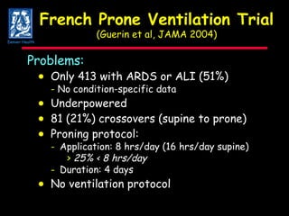 French Prone Ventilation Trial (Guerin et al, JAMA 2004) Problems:  Only 413 with ARDS or ALI (51%) -  No condition-specific data  Underpowered    81 (21%) crossovers (supine to prone)     Proning protocol: - Application: 8 hrs/day (16 hrs/day supine) >   25% < 8 hrs/day  - Duration: 4 days    No ventilation protocol  Denver Health 