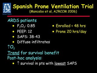 Spanish Prone Ventilation Trial (Mancebo et al, AJRCCM 2006) ARDS patients  F I O 2 : 0.85  Enrolled < 48 hrs  PEEP: 12  Prone 20 hrs/day  SAPS: 38-43    Diffuse infiltrates O 2 Trend  for survival benefit Post-hoc analysis:         survival in pts with  lowest  SAPS Denver Health 