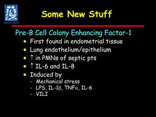 Some New Stuff  Pre-B Cell Colony Enhancing Factor-1  First found in endometrial tissue  Lung endothelium/epithelium     in PMNs of septic pts     IL-6 and IL-8  Induced by - Mechanical stress - LPS, IL-1  , TNF  , IL-6 - VILI Denver Health 