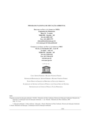 PROGRAMA NACIONAL DE EDUCAÇÃO AMBIENTAL

                                             DIRETORIA DE EDUCAÇÃO AMBIENTAL/MMA
                                                   Esplanada dos Ministérios
                                                       Bloco B – 7o andar
                                                    70068-900 – Brasília – DF
                                                        Tel. (61) 4009-1207
                                                       Fax.: (61) 4009-1757
                                                  educambiental@mma.gov.br
                                                www.mma.gov.br/educambiental

                                       COORDENAÇÃO GERAL DE EDUCAÇÃO AMBIENTAL/MEC
                                             SGAS, L2 Sul Quadra 607 – Lote 50
                                                    2o andar – sala 212
                                                 70200-670 – Brasília – DF
                                                    Tel. (61) 2104-6142
                                                    Fax. (61) 2104-6110
                                                      ea@mec.gov.br
                                                     www.mec.gov.br

                                                             A P O I O




                                       CAPA: ARTHUR FERREIRA E RICARDO VERONEZI FERRÃO
                           EDITORAÇÃO/DIAGRAMAÇÃO: ARTHUR FERREIRA E RICARDO VERONEZI FERRÃO
                                FOTOS: BANCO DE IMAGENS DA DIRETORIA DE EDUCAÇÃO AMBIENTAL
                         ELABORAÇÃO DO SISTEMA DA CONSULTA PÚBLICA: LUIZ CARLOS SILVA DE OLIVEIRA
                                    SISTEMATIZAÇÃO DA CONSULTA PÚBLICA: FLÁVIA PIERANGELI




ISBN
Programa nacional de educação ambiental - ProNEA / Ministério do Meio Ambiente, Diretoria de Educação Ambiental; Ministério da
     Educação. Coordenação Geral de Educação Ambiental. - 3. ed - Brasília : Ministério do Meio Ambiente, 2005.
     102p.: il. 21 cm
      1. Educação ambiental. 2. Meio ambiente - Educação. I. Brasil. Ministério do Meio Ambiente. Diretoria de Educação Ambiental.
II. Brasil. Ministério da Educação. Coordenação Geral de Educação Ambiental.

                                                                                                CDU


PROGRAMA NACIONAL DE EDUCAÇÃO AMBIENTAL - ProNEA                          8
 