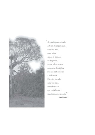 “   A grande generosidade
    está em lutar para que,
    cada vez mais,
    essas mãos,
    sejam de homens
    ou de povos,
    se estendam menos,
    em gestos de súplica.
    Súplica de humildes
    a poderosos.
    E se vão fazendo,
    cada vez mais,
    mãos humanas,
    que trabalhem e
    transformem o mundo.
                               ”
                     Paulo Freire
 