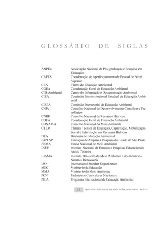 GLOSSÁRIO                           DE             SIGLAS


ANPEd           Associação Nacional de Pós-graduação e Pesquisa em
                Educação
CAPES           Coordenação de Aperfeiçoamento de Pessoal de Nível
                Superior
CEA             Centro de Educação Ambiental
CGEA            Coordenação Geral de Educação Ambiental
CID-Ambiental   Centro de Informação e Documentação Ambiental
CIEA            Comissão Interinstitucional Estadual de Educação Ambi-
                ental
CISEA           Comissão Intersetorial de Educação Ambiental
                                                                       -
                nológico
CNRH            Conselho Nacional de Recursos Hídricos
COEA            Coordenação Geral de Educação Ambiental
CONAMA          Conselho Nacional do Meio Ambiente
CTEM            Câmara Técnica de Educação, Capacitação, Mobilização
                Social e Informação em Recursos Hídricos
DEA             Diretoria de Educação Ambiental
FAPESP          Fundação de Amparo à Pesquisa do Estado de São Paulo
FNMA            Fundo Nacional de Meio Ambiente
INEP            Instituto Nacional de Estudos e Pesquisas Educacionais
                Anísio Teixeira
IBAMA           Instituto Brasileiro do Meio Ambiente e dos Recursos
                Naturais Renováveis
ISO             International Standart Organization
MEC             Ministério da Educação
MMA             Ministério do Meio Ambiente
PCN             Parâmetros Curriculares Nacionais
PIEA            Programa Internacional de Educação Ambiental


                    13    PROGRAMA NACIONAL DE EDUCAÇÃO AMBIENTAL - ProNEA
 