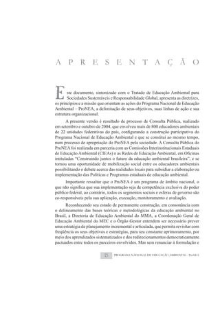 A P R E S E N T A Ç Ã O



E      ste documento, sintonizado com o Tratado de Educação Ambiental para
       Sociedades Sustentáveis e Responsabilidade Global, apresenta as diretrizes,
os princípios e a missão que orientam as ações do Programa Nacional de Educação
Ambiental – ProNEA, a delimitação de seus objetivos, suas linhas de ação e sua
estrutura organizacional.
     A presente versão é resultado de processo de Consulta Pública, realizado
em setembro e outubro de 2004, que envolveu mais de 800 educadores ambientais

Programa Nacional de Educação Ambiental e que se constitui ao mesmo tempo,
num processo de apropriação do ProNEA pela sociedade. A Consulta Pública do
ProNEA foi realizada em parceria com as Comissões Interinstitucionais Estaduais

intituladas “Construindo juntos o futuro da educação ambiental brasileira”, e se
tornou uma oportunidade de mobilização social entre os educadores ambientais
possibilitando o debate acerca das realidades locais para subsidiar a elaboração ou
implementação das Políticas e Programas estaduais de educação ambiental.
      Importante ressaltar que o ProNEA é um programa de âmbito nacional, o

público federal, ao contrário, todos os segmentos sociais e esferas de governo são
co-responsáveis pela sua aplicação, execução, monitoramento e avaliação.
      Reconhecendo seu estado de permanente construção, em consonância com
o delineamento das bases teóricas e metodológicas da educação ambiental no
Brasil, a Diretoria de Educação Ambiental do MMA, a Coordenação Geral de
Educação Ambiental do MEC e o Órgão Gestor entendem ser necessário prever
uma estratégia de planejamento incremental e articulada, que permita revisitar com
freqüência os seus objetivos e estratégias, para seu constante aprimoramento, por
meio dos aprendizados sistematizados e dos redirecionamentos democraticamente
pactuados entre todos os parceiros envolvidos. Mas sem renunciar à formulação e

                            15   PROGRAMA NACIONAL DE EDUCAÇÃO AMBIENTAL - ProNEA
 