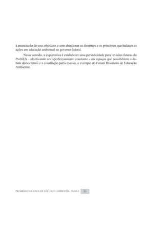 à enunciação de seus objetivos e sem abandonar as diretrizes e os princípios que balizam as
ações em educação ambiental no governo federal.
      Nesse sentido, a expectativa é estabelecer uma periodicidade para revisões futuras do
ProNEA – objetivando seu aperfeiçoamento constante - em espaços que possibilitem o de-
bate democrático e a construção participativa, a exemplo do Fórum Brasileiro de Educação
Ambiental.




PROGRAMA NACIONAL DE EDUCAÇÃO AMBIENTAL - ProNEA   16
 