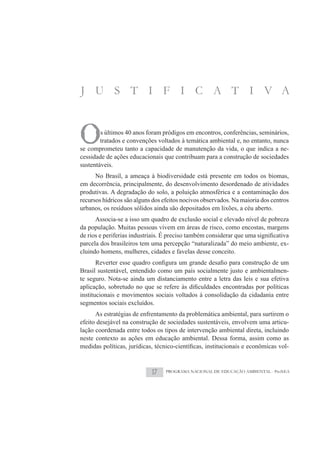 J U S T I F I C A T I V A



O       s últimos 40 anos foram pródigos em encontros, conferências, seminários,
        tratados e convenções voltados à temática ambiental e, no entanto, nunca
se comprometeu tanto a capacidade de manutenção da vida, o que indica a ne-
cessidade de ações educacionais que contribuam para a construção de sociedades
sustentáveis.
      No Brasil, a ameaça à biodiversidade está presente em todos os biomas,
em decorrência, principalmente, do desenvolvimento desordenado de atividades
produtivas. A degradação do solo, a poluição atmosférica e a contaminação dos
recursos hídricos são alguns dos efeitos nocivos observados. Na maioria dos centros
urbanos, os resíduos sólidos ainda são depositados em lixões, a céu aberto.
     Associa-se a isso um quadro de exclusão social e elevado nível de pobreza
da população. Muitas pessoas vivem em áreas de risco, como encostas, margens

parcela dos brasileiros tem uma percepção “naturalizada” do meio ambiente, ex-
cluindo homens, mulheres, cidades e favelas desse conceito.

Brasil sustentável, entendido como um país socialmente justo e ambientalmen-
te seguro. Nota-se ainda um distanciamento entre a letra das leis e sua efetiva

institucionais e movimentos sociais voltados à consolidação da cidadania entre
segmentos sociais excluídos.
      As estratégias de enfrentamento da problemática ambiental, para surtirem o
efeito desejável na construção de sociedades sustentáveis, envolvem uma articu-
lação coordenada entre todos os tipos de intervenção ambiental direta, incluindo
neste contexto as ações em educação ambiental. Dessa forma, assim como as
                                                                               -



                            17    PROGRAMA NACIONAL DE EDUCAÇÃO AMBIENTAL - ProNEA
 