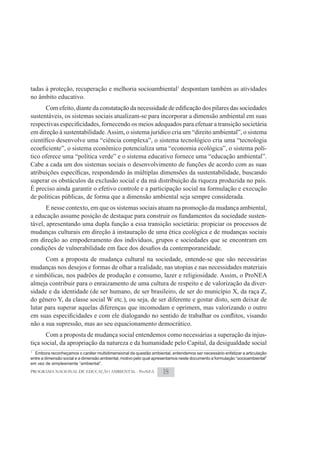 tadas à proteção, recuperação e melhoria socioambiental1 despontam também as atividades
no âmbito educativo.

sustentáveis, os sistemas sociais atualizam-se para incorporar a dimensão ambiental em suas

em direção à sustentabilidade. Assim, o sistema jurídico cria um “direito ambiental”, o sistema

                                                                                        -
tico oferece uma “política verde” e o sistema educativo fornece uma “educação ambiental”.
Cabe a cada um dos sistemas sociais o desenvolvimento de funções de acordo com as suas

superar os obstáculos da exclusão social e da má distribuição da riqueza produzida no país.
É preciso ainda garantir o efetivo controle e a participação social na formulação e execução
de políticas públicas, de forma que a dimensão ambiental seja sempre considerada.
       E nesse contexto, em que os sistemas sociais atuam na promoção da mudança ambiental,
a educação assume posição de destaque para construir os fundamentos da sociedade susten-
tável, apresentando uma dupla função a essa transição societária: propiciar os processos de
mudanças culturais em direção à instauração de uma ética ecológica e de mudanças sociais
em direção ao empoderamento dos indivíduos, grupos e sociedades que se encontram em

      Com a proposta de mudança cultural na sociedade, entende-se que são necessárias
mudanças nos desejos e formas de olhar a realidade, nas utopias e nas necessidades materiais
e simbólicas, nos padrões de produção e consumo, lazer e religiosidade. Assim, o ProNEA
almeja contribuir para o enraizamento de uma cultura de respeito e de valorização da diver-
sidade e da identidade (de ser humano, de ser brasileiro, de ser do município X, da raça Z,
do gênero Y, da classe social W etc.), ou seja, de ser diferente e gostar disto, sem deixar de
lutar para superar aquelas diferenças que incomodam e oprimem, mas valorizando o outro

não a sua supressão, mas ao seu equacionamento democrático.
       Com a proposta de mudança social entendemos como necessárias a superação da injus-
tiça social, da apropriação da natureza e da humanidade pelo Capital, da desigualdade social
1
  Embora reconheçamos o caráter multidimensional da questão ambiental, entendemos ser necessário enfatizar a articulação
entre a dimensão social e a dimensão ambiental, motivo pelo qual apresentamos neste documento a formulação “socioambiental”
em vez de simplesmente “ambiental”.
PROGRAMA NACIONAL DE EDUCAÇÃO AMBIENTAL - ProNEA                     18
 