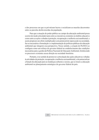 e dos processos em que se privatizam lucros e socializam as mazelas decorrentes
entre as parcelas desfavorecidas da população.
      Para que a atuação do poder público no campo da educação ambiental possa
ocorrer de modo articulado tanto entre as iniciativas existentes no âmbito educativo
como entre as ações voltadas à proteção, recuperação e melhoria socioambiental, e
assim propiciar um efeito multiplicador com potencial de repercussão na sociedade,
faz-se necessária a formulação e a implementação de políticas públicas de educação
ambiental que integrem essa perspectiva. Nesse sentido, a criação do ProNEA se

necessárias para a gestão da Política Nacional de Educação Ambiental, fortalecendo
os processos existentes nessa direção na sociedade brasileira.
       Portanto, é no sentido de promover a articulação das ações educativas voltadas
às atividades de proteção, recuperação e melhoria socioambiental, e de potencializar
a função da educação para as mudanças culturais e sociais, que se insere a educação
ambiental no planejamento estratégico do governo federal do país.




                            19    PROGRAMA NACIONAL DE EDUCAÇÃO AMBIENTAL - ProNEA
 