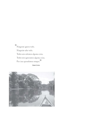 “   Ninguém ignora tudo.
    Ninguém sabe tudo.
    Todos nós sabemos alguma coisa.
    Todos nós ignoramos alguma coisa.
    Por isso aprendemos sempre.
                                 ”
                      Paulo Freire
 