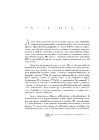 A N T E C E D E N T E S



A       lguns autores mencionam que o período pós-Segunda Guerra Mundial fez
        emergir com uma maior ênfase os estudos do meio e a importância de uma
educação a partir do entorno, chegando-se na década de 1960 a mencionar explici-
tamente uma educação ambiental. Lembram ainda que os naturalistas, jornalistas,
escritores e estadistas muito antes já escreviam sobre a necessidade de proteção
dos recursos naturais ou mesmo sobre a importância do contato com a natureza
para a formação humana. Mas atribui-se à Conferência de Estocolmo, realizada em
1972, a responsabilidade por inserir a temática da educação ambiental na agenda
internacional.
      Apesar de a literatura registrar que já se ouvia falar em educação ambiental
desde meados da década de 60, o reconhecimento internacional desse fazer edu-
cativo como uma estratégia para se construir sociedades sustentáveis remonta a
1975, também em Estocolmo, quando se instituiu o Programa Internacional de
Educação Ambiental (PIEA), sob os auspícios da Organização das Nações Unidas
para a Educação, a Ciência e a Cultura (UNESCO) e do Programa das Nações
Unidas para o Meio Ambiente (PNUMA), em atendimento à Recomendação 96
da Conferência de Estocolmo. E sobretudo dois anos depois, em 1977, quando foi
realizada a Conferência Intergovernamental sobre Educação Ambiental, conhecida
como Conferência de Tbilisi, momento que se consolidou o PIEA e se estabelece-

promoção da educação ambiental.
      Deve-se mencionar que a educação ambiental surge no Brasil muito antes da
sua institucionalização no governo federal. Além de artigos de brasileiros ilustres
e de uma primeira legislação conservacionista já no século XIX e início do século
XX, temos a existência de um persistente movimento conservacionista e, no início
dos anos 70, ocorre a emergência de um ambientalismo que se une às lutas pelas
liberdades democráticas, que se manifesta através da ação isolada de professores,


                            21   PROGRAMA NACIONAL DE EDUCAÇÃO AMBIENTAL - ProNEA
 