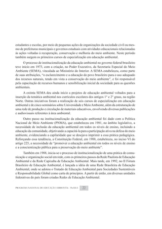 estudantes e escolas, por meio de pequenas ações de organizações da sociedade civil ou mes-
mo de prefeituras municipais e governos estaduais com atividades educacionais relacionadas
às ações voltadas à recuperação, conservação e melhoria do meio ambiente. Neste período
também surgem os primeiros cursos de especialização em educação ambiental.
      O processo de institucionalização da educação ambiental no governo federal brasileiro
teve início em 1973, com a criação, no Poder Executivo, da Secretaria Especial do Meio
Ambiente (SEMA), vinculada ao Ministério do Interior. A SEMA estabeleceu, como parte
de suas atribuições, “o esclarecimento e a educação do povo brasileiro para o uso adequado
dos recursos naturais, tendo em vista a conservação do meio ambiente”, e foi responsável
pela capacitação de recursos humanos e sensibilização inicial da sociedade para as questões
ambientais.
      A extinta SEMA deu ainda início a projetos de educação ambiental voltados para a
inserção da temática ambiental nos currículos escolares dos antigos 1° e 2° graus, na região
Norte. Outras iniciativas foram a realização de seis cursos de especialização em educação
ambiental e de cinco seminários sobre Universidade e Meio Ambiente, além da estruturação de
uma rede de produção e circulação de materiais educativos, envolvendo diversas publicações
e audiovisuais referentes à área ambiental.
      Outro passo na institucionalização da educação ambiental foi dado com a Política
Nacional de Meio Ambiente (PNMA), que estabeleceu em 1981, no âmbito legislativo, a
necessidade de inclusão da educação ambiental em todos os níveis de ensino, incluindo a
educação da comunidade, objetivando a capacitá-la para a participação ativa na defesa do meio
ambiente, evidenciando a capilaridade que se desejava imprimir a essa prática pedagógica.
Reforçando essa tendência, a Constituição Federal, em 1988, estabeleceu, no inciso VI do
artigo 225, a necessidade de “promover a educação ambiental em todos os níveis de ensino
e a conscientização pública para a preservação do meio ambiente”.
      Também em 1988, inicia-se o processo de institucionalização de uma prática de comu-
nicação e organização social em rede, com os primeiros passos da Rede Paulista de Educação
Ambiental e da Rede Capixaba de Educação Ambiental. Mais tarde, em 1992, no II Fórum
Brasileiro de Educação Ambiental, é lançada a idéia de uma Rede Brasileira de Educação
Ambiental, onde se adotou o Tratado de Educação Ambiental para Sociedades Sustentáveis
e Responsabilidade Global como carta de princípios. A partir de então, em diversas unidades
federativas do país foram criadas Redes de Educação Ambiental.


PROGRAMA NACIONAL DE EDUCAÇÃO AMBIENTAL - ProNEA    22
 