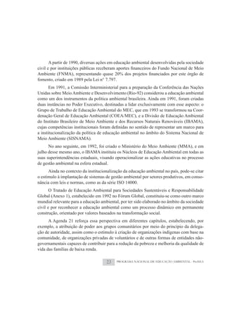 A partir de 1990, diversas ações em educação ambiental desenvolvidas pela sociedade


fomento, criado em 1989 pela Lei n° 7.797.
      Em 1991, a Comissão Interministerial para a preparação da Conferência das Nações
Unidas sobre Meio Ambiente e Desenvolvimento (Rio-92) considerou a educação ambiental
como um dos instrumentos da política ambiental brasileira. Ainda em 1991, foram criadas
duas instâncias no Poder Executivo, destinadas a lidar exclusivamente com esse aspecto: o
Grupo de Trabalho de Educação Ambiental do MEC, que em 1993 se transformou na Coor-
denação Geral de Educação Ambiental (COEA/MEC), e a Divisão de Educação Ambiental
do Instituto Brasileiro de Meio Ambiente e dos Recursos Naturais Renováveis (IBAMA),

a institucionalização da política de educação ambiental no âmbito do Sistema Nacional de
Meio Ambiente (SISNAMA).
      No ano seguinte, em 1992, foi criado o Ministério do Meio Ambiente (MMA), e em
julho desse mesmo ano, o IBAMA instituiu os Núcleos de Educação Ambiental em todas as
suas superintendências estaduais, visando operacionalizar as ações educativas no processo
de gestão ambiental na esfera estadual.
      Ainda no contexto da institucionalização da educação ambiental no país, pode-se citar
o estímulo à implantação de sistemas de gestão ambiental por setores produtivos, em conso-
nância com leis e normas, como as da série ISO 14000.
       O Tratado de Educação Ambiental para Sociedades Sustentáveis e Responsabilidade
Global (Anexo 1), estabelecido em 1992 no Fórum Global, constituiu-se como outro marco
mundial relevante para a educação ambiental, por ter sido elaborado no âmbito da sociedade
civil e por reconhecer a educação ambiental como um processo dinâmico em permanente
construção, orientado por valores baseados na transformação social.
      A Agenda 21 reforça essa perspectiva em diferentes capítulos, estabelecendo, por
exemplo, a atribuição de poder aos grupos comunitários por meio do princípio da delega-
ção de autoridade, assim como o estímulo à criação de organizações indígenas com base na
comunidade, de organizações privadas de voluntários e de outras formas de entidades não-
governamentais capazes de contribuir para a redução da pobreza e melhoria da qualidade de
vida das famílias de baixa renda.

                                     23    PROGRAMA NACIONAL DE EDUCAÇÃO AMBIENTAL - ProNEA
 