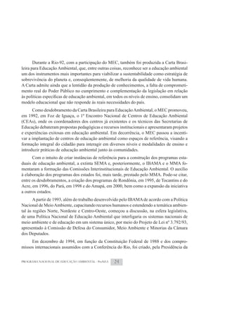 Durante a Rio-92, com a participação do MEC, também foi produzida a Carta Brasi-
leira para Educação Ambiental, que, entre outras coisas, reconhece ser a educação ambiental
um dos instrumentos mais importantes para viabilizar a sustentabilidade como estratégia de
sobrevivência do planeta e, conseqüentemente, de melhoria da qualidade de vida humana.
A Carta admite ainda que a lentidão da produção de conhecimentos, a falta de comprometi-
mento real do Poder Público no cumprimento e complementação da legislação em relação

modelo educacional que não responde às reais necessidades do país.
      Como desdobramento da Carta Brasileira para Educação Ambiental, o MEC promoveu,
em 1992, em Foz de Iguaçu, o 1º Encontro Nacional de Centros de Educação Ambiental
(CEAs), onde os coordenadores dos centros já existentes e os técnicos das Secretarias de
Educação debateram propostas pedagógicas e recursos institucionais e apresentaram projetos
e experiências exitosas em educação ambiental. Em decorrência, o MEC passou a incenti-
var a implantação de centros de educação ambiental como espaços de referência, visando a
formação integral do cidadão para interagir em diversos níveis e modalidades de ensino e
introduzir práticas de educação ambiental junto às comunidades.
      Com o intuito de criar instâncias de referência para a construção dos programas esta-
duais de educação ambiental, a extinta SEMA e, posteriormente, o IBAMA e o MMA fo-
mentaram a formação das Comissões Interinstitucionais de Educação Ambiental. O auxílio
à elaboração dos programas dos estados foi, mais tarde, prestado pelo MMA. Pode-se citar,
entre os desdobramentos, a criação dos programas de Rondônia, em 1995, de Tocantins e do
Acre, em 1996, do Pará, em 1998 e do Amapá, em 2000, bem como a expansão da iniciativa
a outros estados.
       A partir de 1993, além do trabalho desenvolvido pelo IBAMA de acordo com a Política
Nacional de Meio Ambiente, capacitando recursos humanos e estendendo a temática ambien-
tal às regiões Norte, Nordeste e Centro-Oeste, começou a discussão, na esfera legislativa,
de uma Política Nacional de Educação Ambiental que interligaria os sistemas nacionais de
meio ambiente e de educação em um sistema único, por meio do Projeto de Lei nº 3.792/93,
apresentado à Comissão de Defesa do Consumidor, Meio Ambiente e Minorias da Câmara
dos Deputados.
     Em dezembro de 1994, em função da Constituição Federal de 1988 e dos compro-
missos internacionais assumidos com a Conferência do Rio, foi criado, pela Presidência da


PROGRAMA NACIONAL DE EDUCAÇÃO AMBIENTAL - ProNEA   24
 