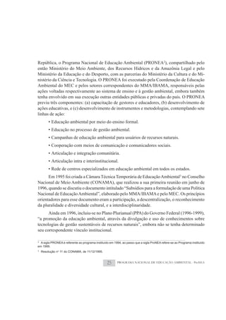 República, o Programa Nacional de Educação Ambiental (PRONEA2), compartilhado pelo
então Ministério do Meio Ambiente, dos Recursos Hídricos e da Amazônia Legal e pelo
Ministério da Educação e do Desporto, com as parcerias do Ministério da Cultura e do Mi-
nistério da Ciência e Tecnologia. O PRONEA foi executado pela Coordenação de Educação
Ambiental do MEC e pelos setores correspondentes do MMA/IBAMA, responsáveis pelas
ações voltadas respectivamente ao sistema de ensino e à gestão ambiental, embora também
tenha envolvido em sua execução outras entidades públicas e privadas do país. O PRONEA
previu três componentes: (a) capacitação de gestores e educadores, (b) desenvolvimento de
ações educativas, e (c) desenvolvimento de instrumentos e metodologias, contemplando sete
linhas de ação:
        • Educação ambiental por meio do ensino formal.
        • Educação no processo de gestão ambiental.
        • Campanhas de educação ambiental para usuários de recursos naturais.
        • Cooperação com meios de comunicação e comunicadores sociais.
        • Articulação e integração comunitária.
        • Articulação intra e interinstitucional.
        • Rede de centros especializados em educação ambiental em todos os estados.
      Em 1995 foi criada a Câmara Técnica Temporária de Educação Ambiental3 no Conselho
Nacional de Meio Ambiente (CONAMA), que realizou a sua primeira reunião em junho de
1996, quando se discutiu o documento intitulado “Subsídios para a formulação de uma Política
Nacional de Educação Ambiental”, elaborado pelo MMA/IBAMA e pelo MEC. Os princípios
orientadores para esse documento eram a participação, a descentralização, o reconhecimento
da pluralidade e diversidade cultural, e a interdisciplinaridade.
      Ainda em 1996, incluiu-se no Plano Plurianual (PPA) do Governo Federal (1996-1999),
“a promoção da educação ambiental, através da divulgação e uso de conhecimentos sobre
tecnologias de gestão sustentáveis de recursos naturais”, embora não se tenha determinado
seu correspondente vínculo institucional.

2
  A sigla PRONEA é referente ao programa instituído em 1994, ao passo que a sigla ProNEA refere-se ao Programa instituído
em 1999.
3
    Resolução no 11 do CONAMA, de 11/12/1995.


                                                  25     PROGRAMA NACIONAL DE EDUCAÇÃO AMBIENTAL - ProNEA
 