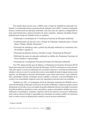 Em outubro desse mesmo ano, o MMA criou o Grupo de Trabalho de Educação Am-
biental4

num canal formal para o desenvolvimento de ações conjuntas. Algumas atividades desem-
penhadas pelo Grupo de Trabalho foram as seguintes:
         • Elaboração e coordenação da 1ª Conferência Nacional de Educação Ambiental.
         • Estabelecimento de parceira com o Projeto de Educação Ambiental para o Ensino
           Básico “Muda o Mundo, Raimundo!”.
         • Promoção de seminários sobre a prática da educação ambiental no ecoturismo, bio-
           diversidade e Agenda 21.
         • Promoção de palestras técnicas, inseridas na ação “Temporada de Palestras”.

           Pesca Amadora e Agroecologia.
         • Promoção do Levantamento Nacional de Projetos de Educação Ambiental.
       Em 1997, depois de dois anos de debates, os Parâmetros Curriculares Nacionais (PCN)
foram aprovados pelo Conselho Nacional de Educação. Os PCN constituem-se como um sub-
sídio para apoiar a escola na elaboração do seu projeto educativo, inserindo procedimentos,
atitudes e valores no convívio escolar, bem como a necessidade de tratar de alguns temas sociais
urgentes, de abrangência nacional, denominados como temas transversais: meio ambiente,
ética, pluralidade cultural, orientação sexual, trabalho e consumo, com possibilidade de as
escolas e/ou comunidades elegerem outros de importância relevante para sua realidade.
      Também em 1997, a Coordenação Geral de Educação Ambiental do IBAMA criou o
curso de Introdução à Educação no Processo de Gestão Ambiental, voltado aos grupos sociais
diretamente envolvidos com as atividades de gestão ambiental (técnicos de órgãos executores
de políticas públicas, produtores rurais, pescadores, grupos comunitários afetados por riscos
ambientais e tecnológicos, irrigantes, cuja base está no uso intensivo de recursos ambientais,

entre os atores sociais na disputa pelo controle e uso de recursos ambientais.


4
    Portaria no 353/1996.


PROGRAMA NACIONAL DE EDUCAÇÃO AMBIENTAL - ProNEA     26
 