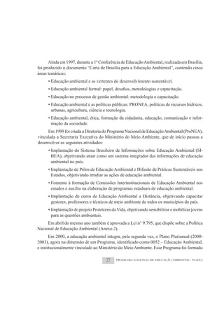 Ainda em 1997, durante a 1ª Conferência de Educação Ambiental, realizada em Brasília,
foi produzido o documento “Carta de Brasília para a Educação Ambiental”, contendo cinco
áreas temáticas:
      • Educação ambiental e as vertentes do desenvolvimento sustentável.


      • Educação no processo de gestão ambiental: metodologia e capacitação.
      • Educação ambiental e as políticas públicas: PRONEA, políticas de recursos hídricos,
        urbanas, agricultura, ciência e tecnologia.
      • Educação ambiental, ética, formação da cidadania, educação, comunicação e infor-
        mação da sociedade.
     Em 1999 foi criada a Diretoria do Programa Nacional de Educação Ambiental (ProNEA),
vinculada a Secretaria Executiva do Ministério do Meio Ambiente, que de início passou a
desenvolver as seguintes atividades:
      • Implantação do Sistema Brasileiro de Informações sobre Educação Ambiental (SI-
        BEA), objetivando atuar como um sistema integrador das informações de educação
        ambiental no país.
      • Implantação de Pólos de Educação Ambiental e Difusão de Práticas Sustentáveis nos
        Estados, objetivando irradiar as ações de educação ambiental.
      • Fomento à formação de Comissões Interinstitucionais de Educação Ambiental nos
        estados e auxílio na elaboração de programas estaduais de educação ambiental.
      • Implantação de curso de Educação Ambiental a Distância, objetivando capacitar
        gestores, professores e técnicos de meio ambiente de todos os municípios do país.
      • Implantação do projeto Protetores da Vida, objetivando sensibilizar e mobilizar jovens
        para as questões ambientais.
     Em abril do mesmo ano também é aprovada a Lei n° 9.795, que dispõe sobre a Política
Nacional de Educação Ambiental (Anexo 2).
     Em 2000, a educação ambiental integra, pela segunda vez, o Plano Plurianual (2000-

e institucionalmente vinculado ao Ministério do Meio Ambiente. Esse Programa foi formado

                                      27    PROGRAMA NACIONAL DE EDUCAÇÃO AMBIENTAL - ProNEA
 