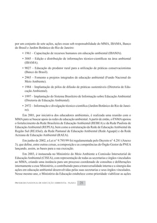 por um conjunto de sete ações, ações essas sob responsabilidade do MMA, IBAMA, Banco
do Brasil e Jardim Botânico do Rio de Janeiro:
      • 1961 – Capacitação de recursos humanos em educação ambiental (IBAMA).

       (IBAMA).
      • 9027 – Educação do produtor rural para a utilização de práticas conservacionistas
        (Banco do Brasil).
      • 2965 – Fomento a projetos integrados de educação ambiental (Fundo Nacional do
        Meio Ambiente).
      • 1984 – Implantação de pólos de difusão de práticas sustentáveis (Diretoria de Edu-
        cação Ambiental).
      • 1997 – Implantação do Sistema Brasileiro de Informação sobre Educação Ambiental
        (Diretoria de Educação Ambiental).
                                                                                              -
       ro).
      Em 2001, por iniciativa dos educadores ambientais, é realizada uma reunião com o
MMA para se buscar apoio às redes de educação ambiental. A partir de então, o FNMA apoiou
o fortalecimento da Rede Brasileira de Educação Ambiental (REBEA) e da Rede Paulista de
Educação Ambiental (REPEA), bem como a estruturação da Rede de Educação Ambiental da
Região Sul (REASul), da Rede Pantanal de Educação Ambiental (Rede Aguapé) e da Rede
Acreana de Educação Ambiental (RAEA).
      Em junho de 2002, a Lei n° 9.795/99 foi regulamentada pelo Decreto n° 4.281 (Anexo

lançando, assim, as bases para a sua execução.
      Em 2003, é instaurada no Ministério do Meio Ambiente a Comissão Intersetorial de
Educação Ambiental (CISEA), com representação de todas as secretarias e órgãos vinculados
ao MMA, criando uma instância para um processo coordenado de consultas e deliberações
internamente a esse Ministério, e contribuindo para a transversalidade interna e a sinergia das
ações em educação ambiental desenvolvidas pelas suas secretarias e seus órgãos vinculados.
Nesse mesmo ano, o Ministério da Educação estabelece como prioridade viabilizar as ações

PROGRAMA NACIONAL DE EDUCAÇÃO AMBIENTAL - ProNEA     28
 