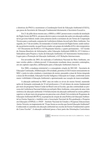 e diretrizes da PNEA e reestruturar a Coordenação Geral de Educação Ambiental (CGEA),
que passa da Secretaria de Educação Fundamental diretamente à Secretaria Executiva.
       Em 21 de julho desse mesmo ano, o MMA e o MEC promoveram a reunião de instalação
do Órgão Gestor da PNEA, um passo decisivo para a execução das ações em educação ambien-
tal no governo federal, tendo como primeira tarefa a assinatura de um Termo de Cooperação
Técnica para a realização conjunta da Conferência Infanto-Juvenil pelo Meio Ambiente. Em
seguida, em 17 de novembro, foi instaurado o Comitê Assessor do Órgão Gestor, sendo realiza-
da sua primeira reunião, na qual foram criados seis grupos de trabalho (GTs): dois temporários
– GT Documento do ProNEA e GT Regimento Interno; e quatro permanentes – GT Gestão
do Sistema Brasileiro de Informações sobre Educação Ambiental (SIBEA), GT Critérios e
Indicadores para Projetos e Ações de Educação Ambiental, GT Instrumentos Institucionais e
Legais para a Promoção da Educação Ambiental, e GT Relações Internacionais.
      Em novembro de 2003, foi realizada a Conferência Nacional do Meio Ambiente, em
suas versões adulto e infanto-juvenil. O documento resultante desse encontro contemplou,

      Em 2004, a mudança ministerial e a conseqüente criação da SECAD – Secretaria de
Educação Continuada, Alfabetização e Diversidade, permitiu à CGEA maior enraizamento no
MEC e junto às redes estaduais e municipais de ensino, passando a atuar de forma integrada
a áreas de Diversidade, Educação Escolar Indígena e Educação no Campo, conferindo assim
maior visibilidade à Educação Ambiental e oportunizando sua vocação de transversalidade.
      A educação ambiental no MEC atua em todos os níveis de ensino formal, mantendo
ações de formação continuada de 32 mil professores e 32 mil alunos do ensino fundamental
por meio do programa Vamos Cuidar do Brasil com as Escolas, que deu continuidade ao pro-
cesso de Conferência Nacional Infanto-juvenil pelo Meio Ambiente, como parte de uma visão
sistêmica de educação ambiental. O fortalecimento da educação ambiental no ensino público
superior se dá por meio de pesquisas em parcerias com a Rede Universitária de Programas de
Educação Ambiental (RUPEA), na proposta de criação de uma Política de Educação Ambien-
tal no Ensino Superior, e também com a Associação Nacional de Pós-graduação e Pesquisa
em Educação (ANPEd) e o INEP – Instituto Nacional de Estudos e Pesquisas Educacionais
Anísio Teixeira, no mapeamento de “O que fazem as escolas que fazem Educação Ambiental?
Conhecendo os caminhos da educação ambiental nas escolas do Ensino Fundamental a partir
do Censo Escolar”. A educação ambiental passa a fazer parte das Orientações Curriculares


                                       29   PROGRAMA NACIONAL DE EDUCAÇÃO AMBIENTAL - ProNEA
 