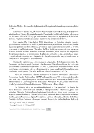 do Ensino Médio e dos módulos de Educação a Distância na Educação de Jovens e Adultos
(EJA).
       Em março do mesmo ano, o Conselho Nacional de Recursos Hídricos (CNRH) aprovou
a instituição da Câmara Técnica de Educação, Capacitação, Mobilização Social e Informação
em Recursos Hídricos5 (CTEM), que tem entre suas competências, a proposição de diretrizes,
planos e programas voltados a educação e capacitação em recursos hídricos.
      Entre os dias 13 a 15 de abril de 2004, foi realizado em Goiânia o primeiro encontro
governamental nacional sobre políticas públicas de educação ambiental, reunindo secretários
e gestores públicos das três esferas de governo da área educacional e ambiental. O evento,
promovido pelos Ministérios da Educação e do Meio Ambiente em parceria com o governo
estadual de Goiás e com a prefeitura municipal de Goiânia, visou elaborar um diagnóstico
                                                                                          -
centralização do planejamento e da gestão da educação ambiental e a aproximação entre as
secretarias de educação e de meio ambiente.
      Na ocasião, reconhecendo a necessidade da articulação e do fortalecimento mútuo das
Comissões Interinstitucionais Estaduais e das Redes de Educação Ambiental, foi elaborado
o documento “Compromisso de Goiânia” (Anexo 5), que consiste no estabelecimento de um
importante e pioneiro pacto entre as esferas de governo para a criação de Políticas e Programas
estaduais e municipais de Educação Ambiental, sintonizados com o ProNEA.
           Nesse ano foi realizada a décima-nona edição do curso de Introdução à Educação no

para atuar com a educação na gestão ambiental; e ocorreu nova reestruturação do MEC, com
a transferência da Coordenação Geral de Educação Ambiental6 (CGEA) para a então recém-
criada Secretaria de Educação Continuada, Alfabetização e Diversidade.
        Em 2004 tem início um novo Plano Plurianual, o PPA 2004-2007. Em função das
novas diretrizes e sintonizado com o ProNEA, o Programa 0052 é reformulado, passa a ser
intitulado Educação Ambiental para Sociedades Sustentáveis e inicia o ano composto por
ações de responsabilidade da Diretoria de Educação Ambiental, Fundo Nacional do Meio Am-
biente, Agência Nacional de Águas, Coordenação Geral de Educação Ambiental do Instituto
Brasileiro de Meio Ambiente e Recursos Naturais Renováveis, Jardim Botânico do Rio de
5
    Resolução n° 40 do CNRH, de 02/07/2004.
6
    Cuja sigla foi alterada de COEA para CGEA.


PROGRAMA NACIONAL DE EDUCAÇÃO AMBIENTAL - ProNEA     30
 