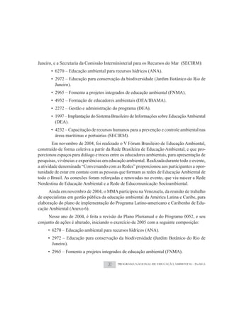 Janeiro, e a Secretaria da Comissão Interministerial para os Recursos do Mar (SECIRM):
       • 6270 – Educação ambiental para recursos hídricos (ANA).
       • 2972 – Educação para conservação da biodiversidade (Jardim Botânico do Rio de
         Janeiro).
       • 2965 – Fomento a projetos integrados de educação ambiental (FNMA).
       • 4932 – Formação de educadores ambientais (DEA/IBAMA).
       • 2272 – Gestão e administração do programa (DEA).
       • 1997 – Implantação do Sistema Brasileiro de Informações sobre Educação Ambiental
         (DEA).
       • 4232 – Capacitação de recursos humanos para a prevenção e controle ambiental nas
         áreas marítimas e portuárias (SECIRM).
        Em novembro de 2004, foi realizado o V Fórum Brasileiro de Educação Ambiental,
construído de forma coletiva a partir da Rede Brasileira de Educação Ambiental, e que pro-
porcionou espaços para diálogo e trocas entre os educadores ambientais, para apresentação de
pesquisas, vivências e experiências em educação ambiental. Realizada durante todo o evento,
a atividade denominada “Conversando com as Redes” proporcionou aos participantes a opor-
tunidade de estar em contato com as pessoas que formam as redes de Educação Ambiental de
todo o Brasil. As conexões foram reforçadas e renovadas no evento, que viu nascer a Rede
Nordestina de Educação Ambiental e a Rede de Educomunicação Socioambiental.
      Ainda em novembro de 2004, o MMA participou na Venezuela, da reunião de trabalho
de especialistas em gestão pública da educação ambiental da América Latina e Caribe, para
elaboração do plano de implementação do Programa Latino-americano e Caribenho de Edu-
cação Ambiental (Anexo 6).
     Nesse ano de 2004, é feita a revisão do Plano Plurianual e do Programa 0052, e seu
conjunto de ações é alterado, iniciando o exercício de 2005 com a seguinte composição:
     • 6270 – Educação ambiental para recursos hídricos (ANA).
     • 2972 – Educação para conservação da biodiversidade (Jardim Botânico do Rio de
       Janeiro).
     • 2965 – Fomento a projetos integrados de educação ambiental (FNMA).

                                      31   PROGRAMA NACIONAL DE EDUCAÇÃO AMBIENTAL - ProNEA
 