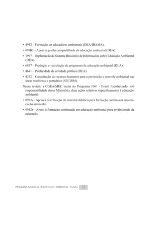 • 4932 – Formação de educadores ambientais (DEA/IBAMA).
     • 09HO – Apoio à gestão compartilhada da educação ambiental (DEA).
     • 1997 – Implantação do Sistema Brasileiro de Informações sobre Educação Ambiental
       (DEA).
     • 6857 – Produção e veiculação de programas de educação ambiental (DEA).
     • 4641 – Publicidade de utilidade pública (DEA).
     • 4232 – Capacitação de recursos humanos para a prevenção e controle ambiental nas
       áreas marítimas e portuárias (SECIRM).
     Nessa revisão a CGEA/MEC inclui no Programa 1061 - Brasil Escolarizado, sob

       ambiental:
     • 09EA – Apoio à distribuição de material didático para formação continuada em edu-
       cação ambiental.

       educação.




PROGRAMA NACIONAL DE EDUCAÇÃO AMBIENTAL - ProNEA   32
 