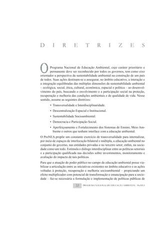 D        I       R         E        T        R        I       Z         E        S



O       Programa Nacional de Educação Ambiental, cujo caráter prioritário e
        permanente deve ser reconhecido por todos os governos, tem como eixo
orientador a perspectiva da sustentabilidade ambiental na construção de um país
de todos. Suas ações destinam-se a assegurar, no âmbito educativo, a interação e
a integração equilibradas das múltiplas dimensões da sustentabilidade ambiental
– ecológica, social, ética, cultural, econômica, espacial e política – ao desenvol-
vimento do país, buscando o envolvimento e a participação social na proteção,
recuperação e melhoria das condições ambientais e de qualidade de vida. Nesse
sentido, assume as seguintes diretrizes:
       • Transversalidade e Interdisciplinaridade.
       • Descentralização Espacial e Institucional.
       • Sustentabilidade Socioambiental.
       • Democracia e Participação Social.
       • Aperfeiçoamento e Fortalecimento dos Sistemas de Ensino, Meio Am-
         biente e outros que tenham interface com a educação ambiental.
O ProNEA propõe um constante exercício de transversalidade para internalizar,
por meio de espaços de interlocução bilateral e múltipla, a educação ambiental no
                                                                                  -
dade como um todo. Estimula o diálogo interdisciplinar entre as políticas setoriais

avaliação do impacto de tais políticas.
Para que a atuação do poder público no campo da educação ambiental possa via-
bilizar a articulação entre as iniciativas existentes no âmbito educativo e as ações
voltadas à proteção, recuperação e melhoria socioambiental – propiciando um
efeito multiplicador com potencial de transformação e emancipação para a socie-
dade – faz-se necessária a formulação e implementação de políticas públicas de

                            33    PROGRAMA NACIONAL DE EDUCAÇÃO AMBIENTAL - ProNEA
 