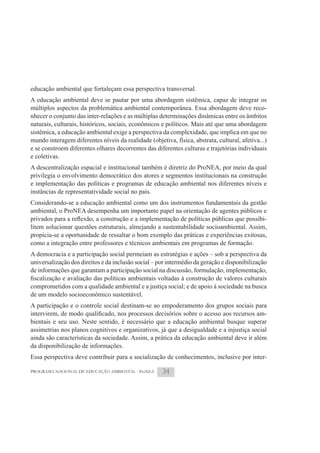 educação ambiental que fortaleçam essa perspectiva transversal.
A educação ambiental deve se pautar por uma abordagem sistêmica, capaz de integrar os
múltiplos aspectos da problemática ambiental contemporânea. Essa abordagem deve reco-
nhecer o conjunto das inter-relações e as múltiplas determinações dinâmicas entre os âmbitos
naturais, culturais, históricos, sociais, econômicos e políticos. Mais até que uma abordagem
sistêmica, a educação ambiental exige a perspectiva da complexidade, que implica em que no
mundo interagem diferentes níveis da realidade (objetiva, física, abstrata, cultural, afetiva...)
e se constroem diferentes olhares decorrentes das diferentes culturas e trajetórias individuais
e coletivas.
A descentralização espacial e institucional também é diretriz do ProNEA, por meio da qual
privilegia o envolvimento democrático dos atores e segmentos institucionais na construção
e implementação das políticas e programas de educação ambiental nos diferentes níveis e
instâncias de representatividade social no país.
Considerando-se a educação ambiental como um dos instrumentos fundamentais da gestão
ambiental, o ProNEA desempenha um importante papel na orientação de agentes públicos e
                                                                                          -
litem solucionar questões estruturais, almejando a sustentabilidade socioambiental. Assim,
propicia-se a oportunidade de ressaltar o bom exemplo das práticas e experiências exitosas,
como a integração entre professores e técnicos ambientais em programas de formação.
A democracia e a participação social permeiam as estratégias e ações – sob a perspectiva da
universalização dos direitos e da inclusão social – por intermédio da geração e disponibilização
de informações que garantam a participação social na discussão, formulação, implementação,

comprometidos com a qualidade ambiental e a justiça social; e de apoio à sociedade na busca
de um modelo socioeconômico sustentável.
A participação e o controle social destinam-se ao empoderamento dos grupos sociais para
                                                                                            -
bientais e seu uso. Neste sentido, é necessário que a educação ambiental busque superar
assimetrias nos planos cognitivos e organizativos, já que a desigualdade e a injustiça social
ainda são características da sociedade. Assim, a prática da educação ambiental deve ir além
da disponibilização de informações.
Essa perspectiva deve contribuir para a socialização de conhecimentos, inclusive por inter-

PROGRAMA NACIONAL DE EDUCAÇÃO AMBIENTAL - ProNEA      34
 