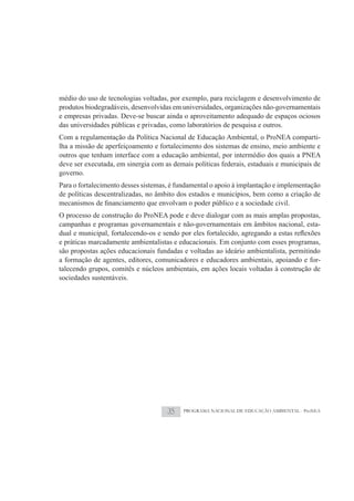 médio do uso de tecnologias voltadas, por exemplo, para reciclagem e desenvolvimento de
produtos biodegradáveis, desenvolvidas em universidades, organizações não-governamentais
e empresas privadas. Deve-se buscar ainda o aproveitamento adequado de espaços ociosos
das universidades públicas e privadas, como laboratórios de pesquisa e outros.
Com a regulamentação da Política Nacional de Educação Ambiental, o ProNEA comparti-
lha a missão de aperfeiçoamento e fortalecimento dos sistemas de ensino, meio ambiente e
outros que tenham interface com a educação ambiental, por intermédio dos quais a PNEA
deve ser executada, em sinergia com as demais políticas federais, estaduais e municipais de
governo.
Para o fortalecimento desses sistemas, é fundamental o apoio à implantação e implementação
de políticas descentralizadas, no âmbito dos estados e municípios, bem como a criação de

O processo de construção do ProNEA pode e deve dialogar com as mais amplas propostas,
campanhas e programas governamentais e não-governamentais em âmbitos nacional, esta-

e práticas marcadamente ambientalistas e educacionais. Em conjunto com esses programas,
são propostas ações educacionais fundadas e voltadas ao ideário ambientalista, permitindo
a formação de agentes, editores, comunicadores e educadores ambientais, apoiando e for-
talecendo grupos, comitês e núcleos ambientais, em ações locais voltadas à construção de
sociedades sustentáveis.




                                     35    PROGRAMA NACIONAL DE EDUCAÇÃO AMBIENTAL - ProNEA
 