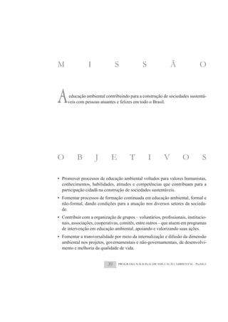 M               I               S             S              Ã               O



A    educação ambiental contribuindo para a construção de sociedades sustentá-
     veis com pessoas atuantes e felizes em todo o Brasil.




O         B         J       E          T          I      V          O         S

• Promover processos de educação ambiental voltados para valores humanistas,
  conhecimentos, habilidades, atitudes e competências que contribuam para a
  participação cidadã na construção de sociedades sustentáveis.
• Fomentar processos de formação continuada em educação ambiental, formal e
  não-formal, dando condições para a atuação nos diversos setores da socieda-
  de.
                                                                                -
  nais, associações, cooperativas, comitês, entre outros – que atuem em programas
  de intervenção em educação ambiental, apoiando e valorizando suas ações.
• Fomentar a transversalidade por meio da internalização e difusão da dimensão
  ambiental nos projetos, governamentais e não-governamentais, de desenvolvi-
  mento e melhoria da qualidade de vida.


                           39   PROGRAMA NACIONAL DE EDUCAÇÃO AMBIENTAL - ProNEA
 