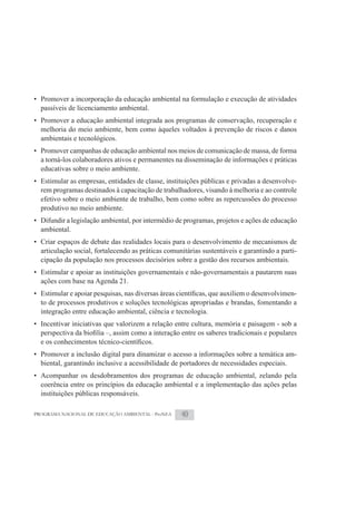 • Promover a incorporação da educação ambiental na formulação e execução de atividades
  passíveis de licenciamento ambiental.
• Promover a educação ambiental integrada aos programas de conservação, recuperação e
  melhoria do meio ambiente, bem como àqueles voltados à prevenção de riscos e danos
  ambientais e tecnológicos.
• Promover campanhas de educação ambiental nos meios de comunicação de massa, de forma
  a torná-los colaboradores ativos e permanentes na disseminação de informações e práticas
  educativas sobre o meio ambiente.
• Estimular as empresas, entidades de classe, instituições públicas e privadas a desenvolve-
  rem programas destinados à capacitação de trabalhadores, visando à melhoria e ao controle
  efetivo sobre o meio ambiente de trabalho, bem como sobre as repercussões do processo
  produtivo no meio ambiente.
• Difundir a legislação ambiental, por intermédio de programas, projetos e ações de educação
  ambiental.
• Criar espaços de debate das realidades locais para o desenvolvimento de mecanismos de
  articulação social, fortalecendo as práticas comunitárias sustentáveis e garantindo a parti-
  cipação da população nos processos decisórios sobre a gestão dos recursos ambientais.
• Estimular e apoiar as instituições governamentais e não-governamentais a pautarem suas
  ações com base na Agenda 21.
                                                                                       -
  to de processos produtivos e soluções tecnológicas apropriadas e brandas, fomentando a
  integração entre educação ambiental, ciência e tecnologia.
• Incentivar iniciativas que valorizem a relação entre cultura, memória e paisagem - sob a



• Promover a inclusão digital para dinamizar o acesso a informações sobre a temática am-
  biental, garantindo inclusive a acessibilidade de portadores de necessidades especiais.
• Acompanhar os desdobramentos dos programas de educação ambiental, zelando pela
  coerência entre os princípios da educação ambiental e a implementação das ações pelas
  instituições públicas responsáveis.

PROGRAMA NACIONAL DE EDUCAÇÃO AMBIENTAL - ProNEA    40
 