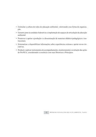 • Estimular a cultura de redes de educação ambiental, valorizando essa forma de organiza-
  ção.
• Garantir junto às unidades federativas a implantação de espaços de articulação da educação
  ambiental.
• Promover e apoiar a produção e a disseminação de materiais didático-pedagógicos e ins-
  trucionais.
• Sistematizar e disponibilizar informações sobre experiências exitosas e apoiar novas ini-
  ciativas.
• Produzir e aplicar instrumentos de acompanhamento, monitoramento e avaliação das ações
  do ProNEA, considerando a coerência com suas Diretrizes e Princípios.




                                      41   PROGRAMA NACIONAL DE EDUCAÇÃO AMBIENTAL - ProNEA
 